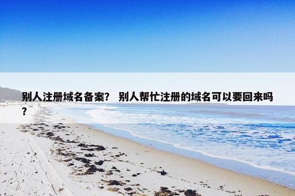 别人注册域名备案？ 别人帮忙注册的域名可以要回来吗？