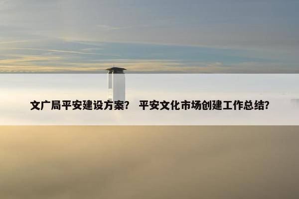 文广局平安建设方案？ 平安文化市场创建工作总结？