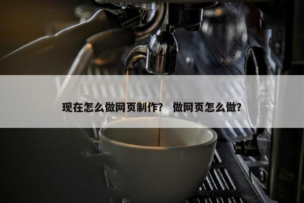 现在怎么做网页制作？ 做网页怎么做？