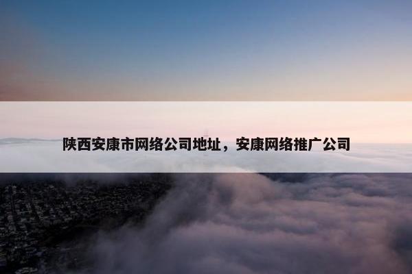 陕西安康市网络公司地址，安康网络推广公司