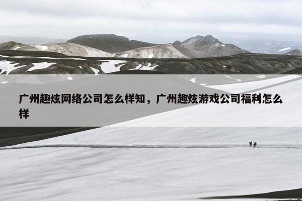 广州趣炫网络公司怎么样知，广州趣炫游戏公司福利怎么样