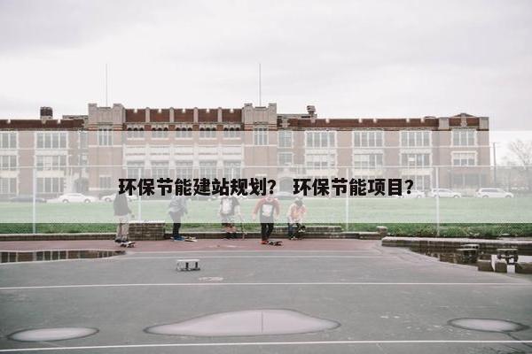 环保节能建站规划? 环保节能项目? 环保节能建站规划? 环保节能项目?