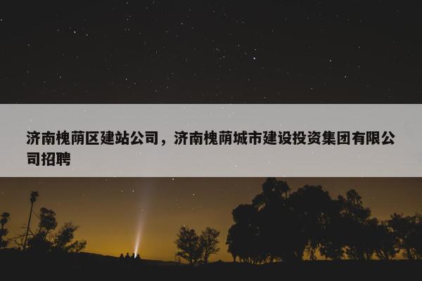 济南槐荫区建站公司，济南槐荫城市建设投资集团有限公司招聘