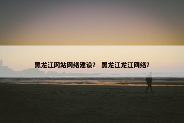 黑龙江网站网络建设？ 黑龙江龙江网络？
