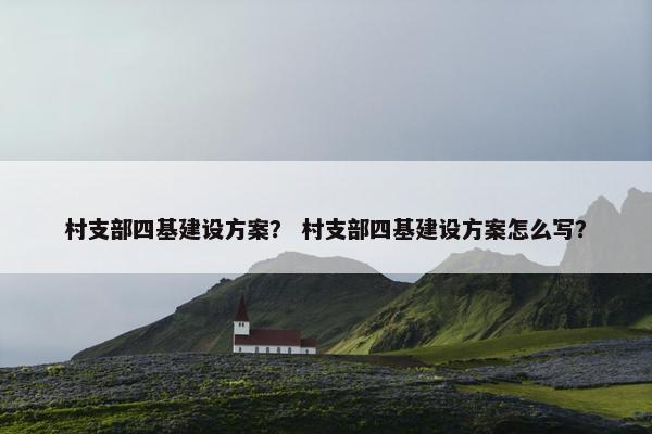村支部四基建设方案？ 村支部四基建设方案怎么写？