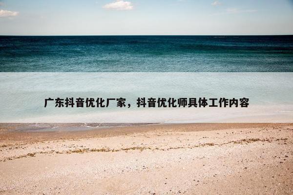 广东抖音优化厂家，抖音优化师具体工作内容