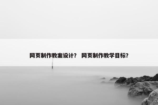 网页制作教案设计？ 网页制作教学目标？