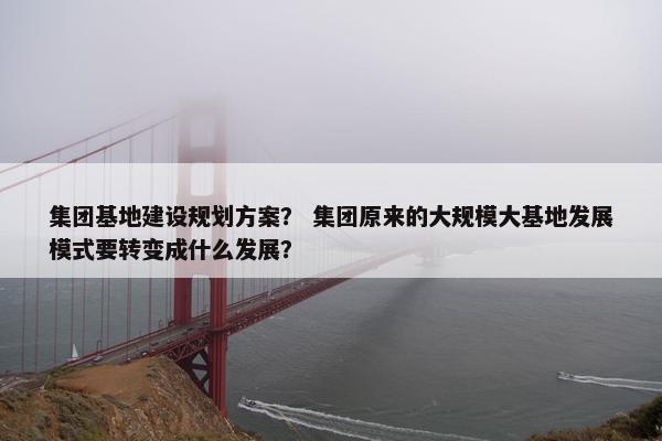 集团基地建设规划方案？ 集团原来的大规模大基地发展模式要转变成什么发展？