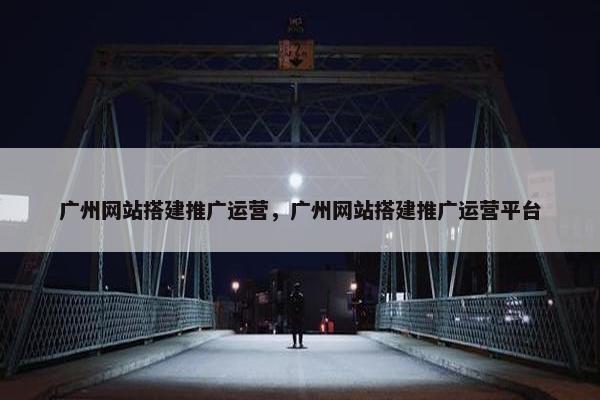 广州网站搭建推广运营，广州网站搭建推广运营平台