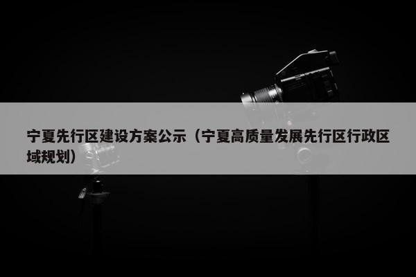 宁夏先行区建设方案公示（宁夏高质量发展先行区行政区域规划）
