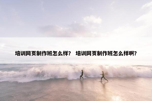 培训网页制作班怎么样？ 培训网页制作班怎么样啊？