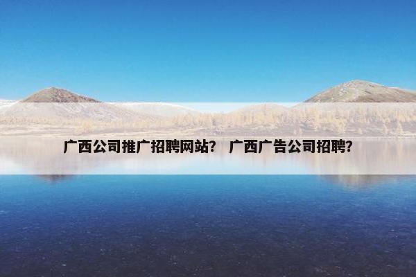 广西公司推广招聘网站？ 广西广告公司招聘？