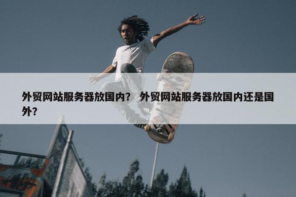 外贸网站服务器放国内？ 外贸网站服务器放国内还是国外？