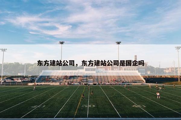 东方建站公司，东方建站公司是国企吗