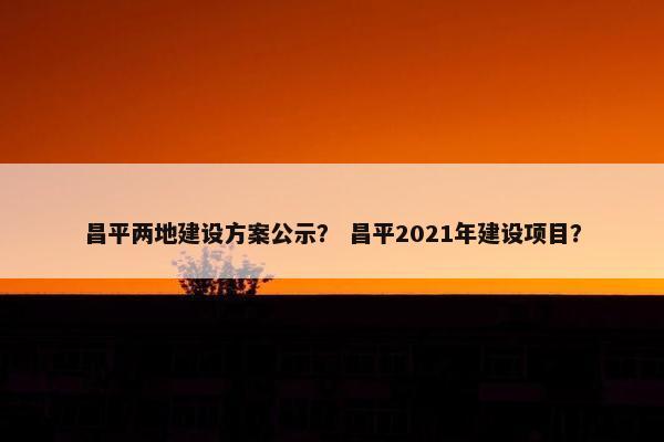 昌平两地建设方案公示？ 昌平2021年建设项目？