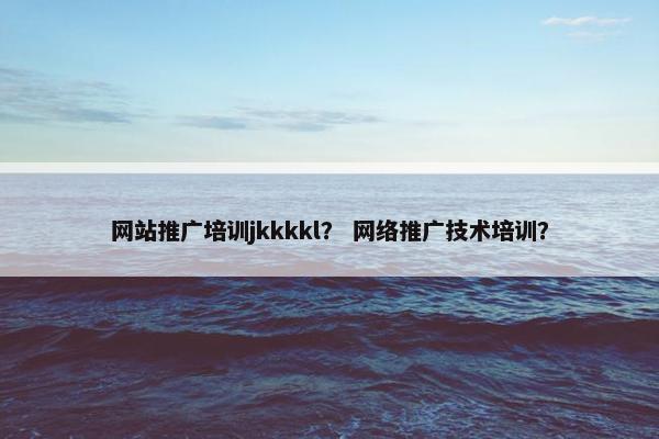 网站推广培训jkkkkl？ 网络推广技术培训？