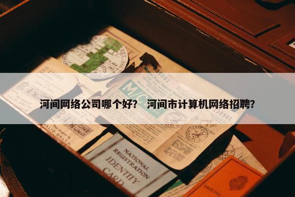 河间网络公司哪个好？ 河间市计算机网络招聘？