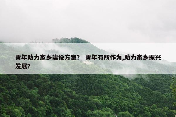 青年助力家乡建设方案？ 青年有所作为,助力家乡振兴发展？