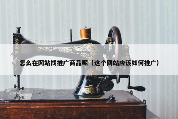 怎么在网站找推广商品呢（这个网站应该如何推广）