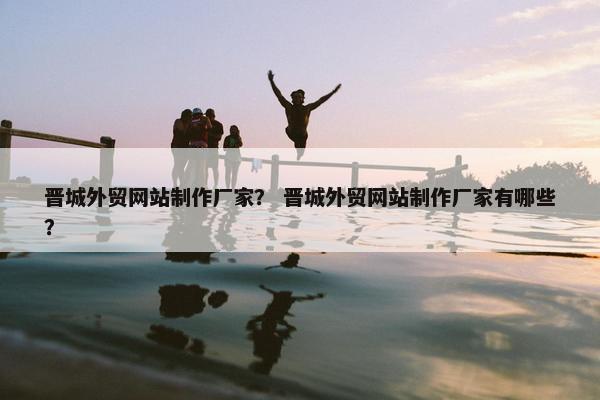 晋城外贸网站制作厂家？ 晋城外贸网站制作厂家有哪些？
