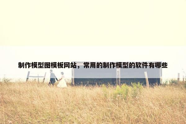 制作模型图模板网站，常用的制作模型的软件有哪些