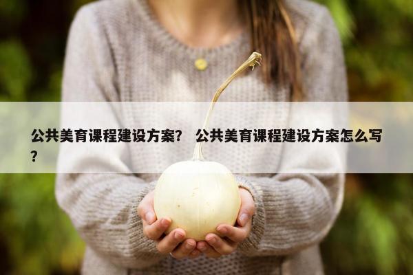 公共美育课程建设方案？ 公共美育课程建设方案怎么写？