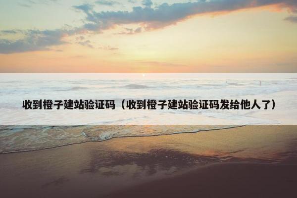 收到橙子建站验证码（收到橙子建站验证码发给他人了）