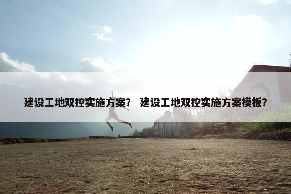 建设工地双控实施方案？ 建设工地双控实施方案模板？