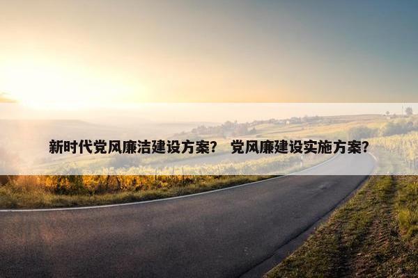新时代党风廉洁建设方案？ 党风廉建设实施方案？