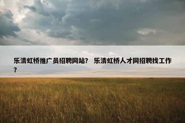 乐清虹桥推广员招聘网站？ 乐清虹桥人才网招聘找工作？