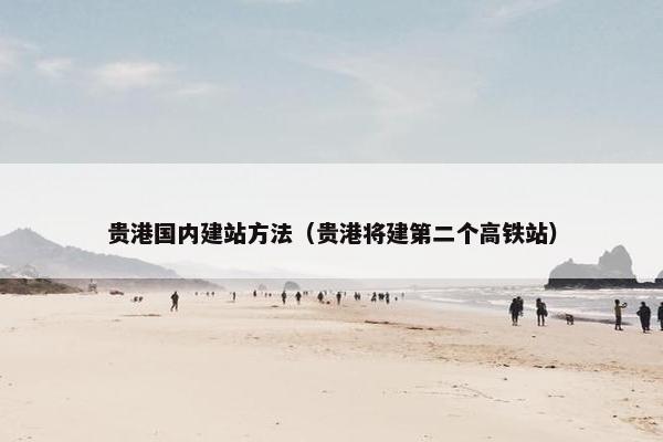 贵港国内建站方法（贵港将建第二个高铁站）