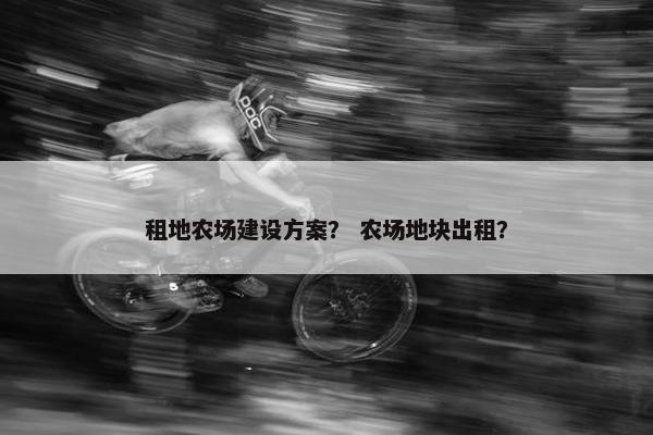 租地农场建设方案？ 农场地块出租？