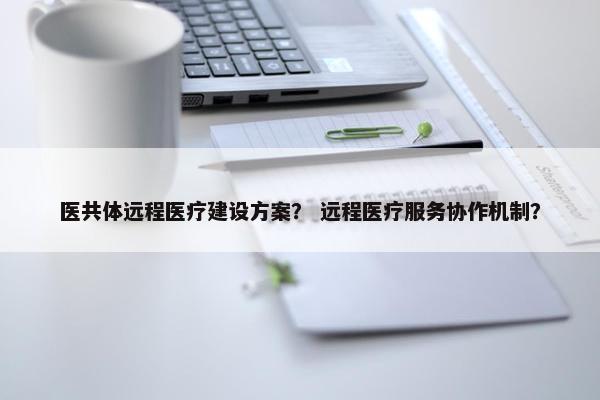 医共体远程医疗建设方案？ 远程医疗服务协作机制？