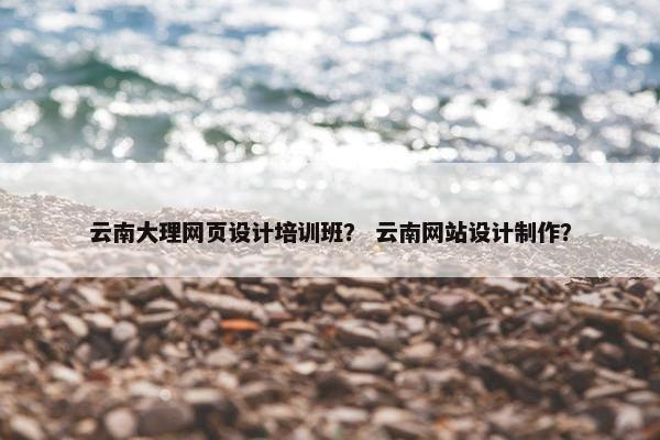 云南大理网页设计培训班？ 云南网站设计制作？