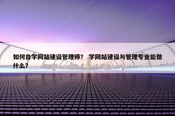 如何自学网站建设管理师？ 学网站建设与管理专业能做什么？