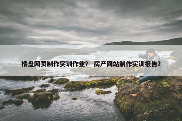 楼盘网页制作实训作业？ 房产网站制作实训报告？