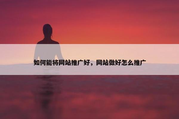 如何能将网站推广好，网站做好怎么推广