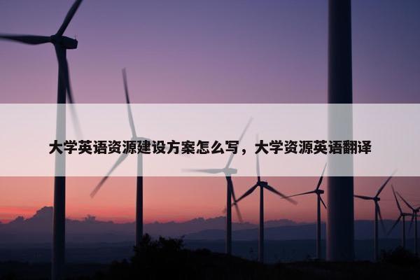 大学英语资源建设方案怎么写,大学资源英语翻译 大学英语资源建设方案怎么写,大学资源英语翻译