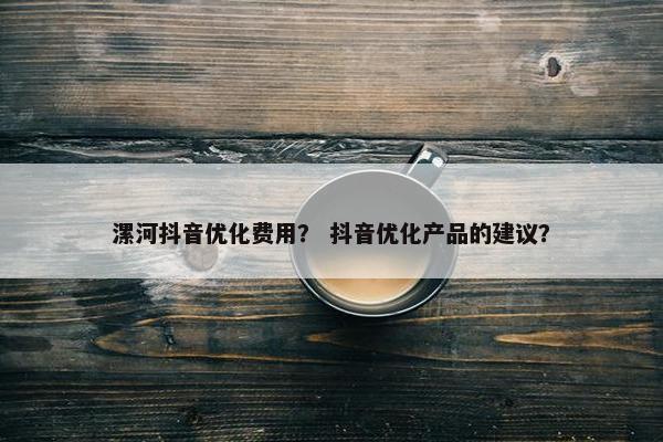 漯河抖音优化费用？ 抖音优化产品的建议？
