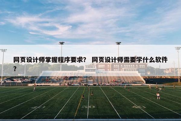 网页设计师掌握程序要求？ 网页设计师需要学什么软件？