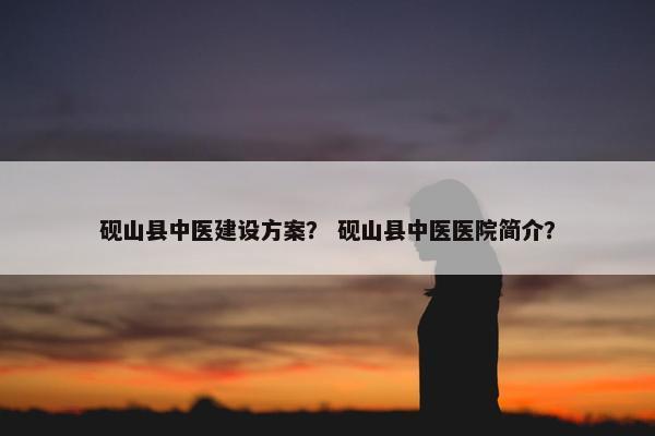 砚山县中医建设方案？ 砚山县中医医院简介？