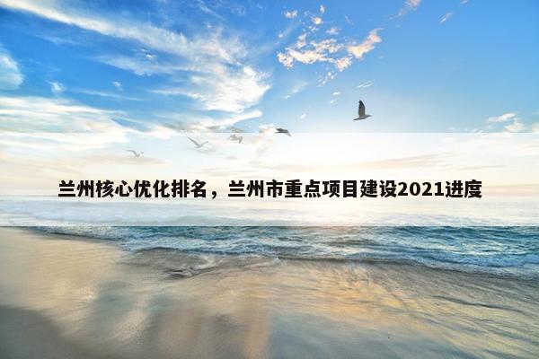 兰州核心优化排名,兰州市重点项目建设2021进度 兰州核心优化排名,兰州市重点项目建设2021进度