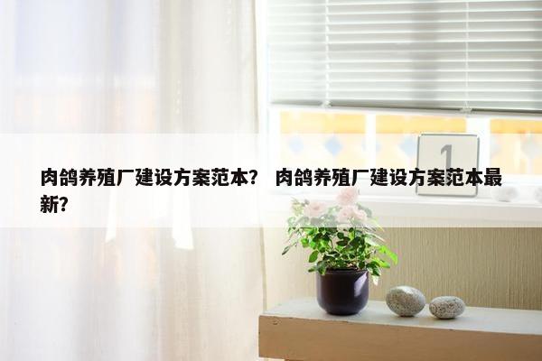 肉鸽养殖厂建设方案范本？ 肉鸽养殖厂建设方案范本最新？
