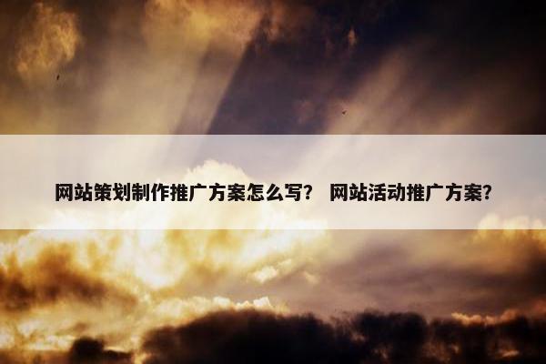 网站策划制作推广方案怎么写？ 网站活动推广方案？
