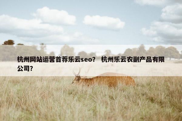 杭州网站运营首荐乐云seo？ 杭州乐云农副产品有限公司？