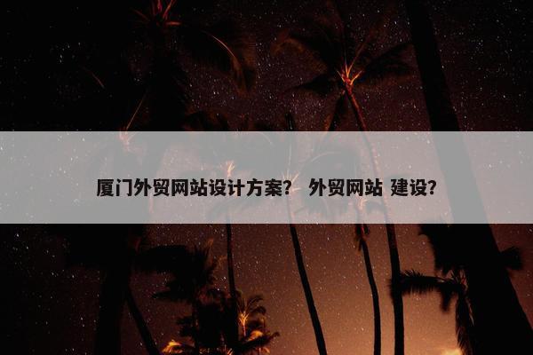 厦门外贸网站设计方案？ 外贸网站 建设？