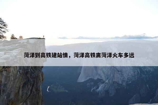 菏泽到高铁建站情，菏泽高铁离菏泽火车多远