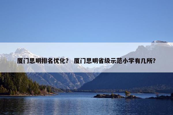 厦门思明排名优化? 厦门思明省级示范小学有几所? 厦门思明排名优化? 厦门思明省级示范小学有几所?