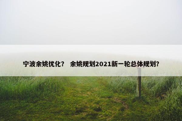 宁波余姚优化？ 余姚规划2021新一轮总体规划？