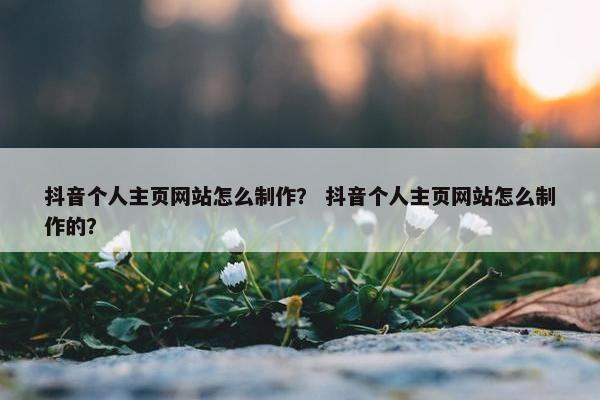 抖音个人主页网站怎么制作？ 抖音个人主页网站怎么制作的？